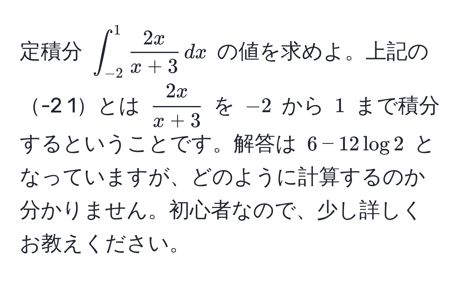 定積分 $∈t_(-2)^1  2x/x+3  , dx$ の値を求めよ。上記の-2 1とは $ 2x/x+3 $ を $-2$ から $1$ まで積分するということです。解答は $6 - 12 log 2$ となっていますが、どのように計算するのか分かりません。初心者なので、少し詳しくお教えください。