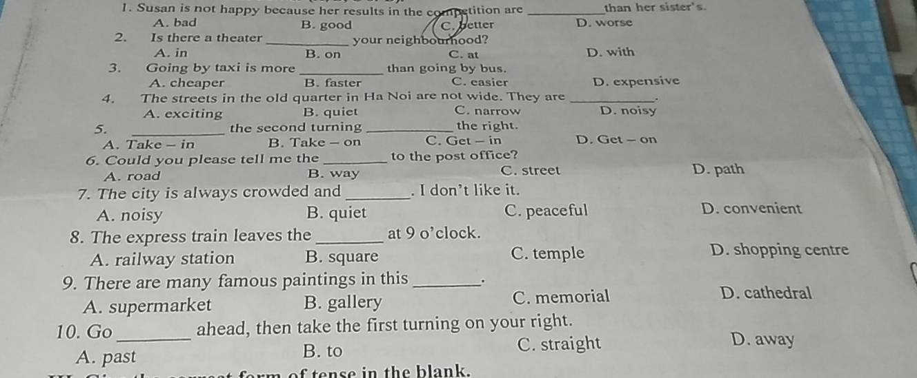 Susan is not happy because her results in the competition are _than her sister's.
A. bad B. good C. better D. worse
2. Is there a theater _your neighbourhood?
A. in B. on C. at D. with
_
3. Going by taxi is more than going by bus.
A. cheaper B. faster C. easier D. expensive
4. The streets in the old quarter in Ha Noi are not wide. They are_
C. narrow
A. exciting B. quiet D. noisy
5. _the second turning _the right.
A. Take - in B. Take - on C. Get - in D. Get - on
6. Could you please tell me the _to the post office?
A. road B. way C. street
D. path
7. The city is always crowded and _. I don’t like it.
A. noisy B. quiet C. peaceful D. convenient
8. The express train leaves the_ at 9 o’clock.
A. railway station B. square C. temple
D. shopping centre
9. There are many famous paintings in this_ .
A. supermarket B. gallery C. memorial
D. cathedral
10. Go _ahead, then take the first turning on your right.
D. away
A. past
B. to C. straight
rm of tense in the blank.