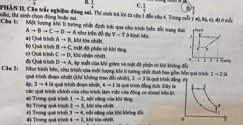  3/4 
Tng bìh B là
C.  5/9 
D  9/5 
PHÀN II. Câu trắc nghiệm đúng sai. Thí sinh trả lời từ câu 1 đến câu 4. Trong mỗi ý a), b), c), d) ở mỗi
câu, thí sinh chọn đúng hoặc sai.
Câu 1: Một lượng khí lí tưởng nhất định trải qua chu trình biến đổi trạng thái V(m^3)
Ato Bto Cto Dto A như trên đồ thị V-T ở hình bên.
2 B C
a) Quá trình Ato B , khí tỏa nhiệt.
b) Quá trình Bto C :, mật độ phân tử khí tăng.
1 A D
c) Quá trình Cto D , khí nhận nhiệt. 0 1 2 3 4 T(10²K)
d) Quá trình Dto A , áp suất của khí giảm và mật độ phân tử khí không đồi.
Câu 2: Như hình bên, chu trình của một lượng khí lí tưởng nhất định bao gồm bốn quá trình: 1to 2 là
quá trình đoạn nhiệt (khí không trao đổi nhiệt), 2to 3 là quá trình đẳ
a p,3to 4la a quá trình đoạn nhiệt, 4 → 1 là quá trình đẳng tích. Đây là
các quá trình chính của chu trình làm việc của động cơ diesel bốn kì.
a) Trong quá trình 1to 2 , nội năng của khí tăng.
b) Trong quá trình 2to 3 , khí tỏa nhiệt.
c) Trong quá trình 3to 4 , nội năng của khí không đổi.
d) Trong quá trình 4to 1 , khí tỏa nhiệt.