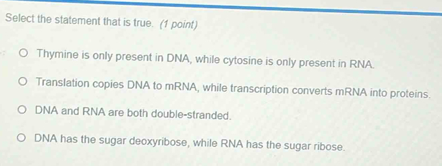 Select the statement that is true. (1 point)
Thymine is only present in DNA, while cytosine is only present in RNA.
Translation copies DNA to mRNA, while transcription converts mRNA into proteins.
DNA and RNA are both double-stranded.
DNA has the sugar deoxyribose, while RNA has the sugar ribose.