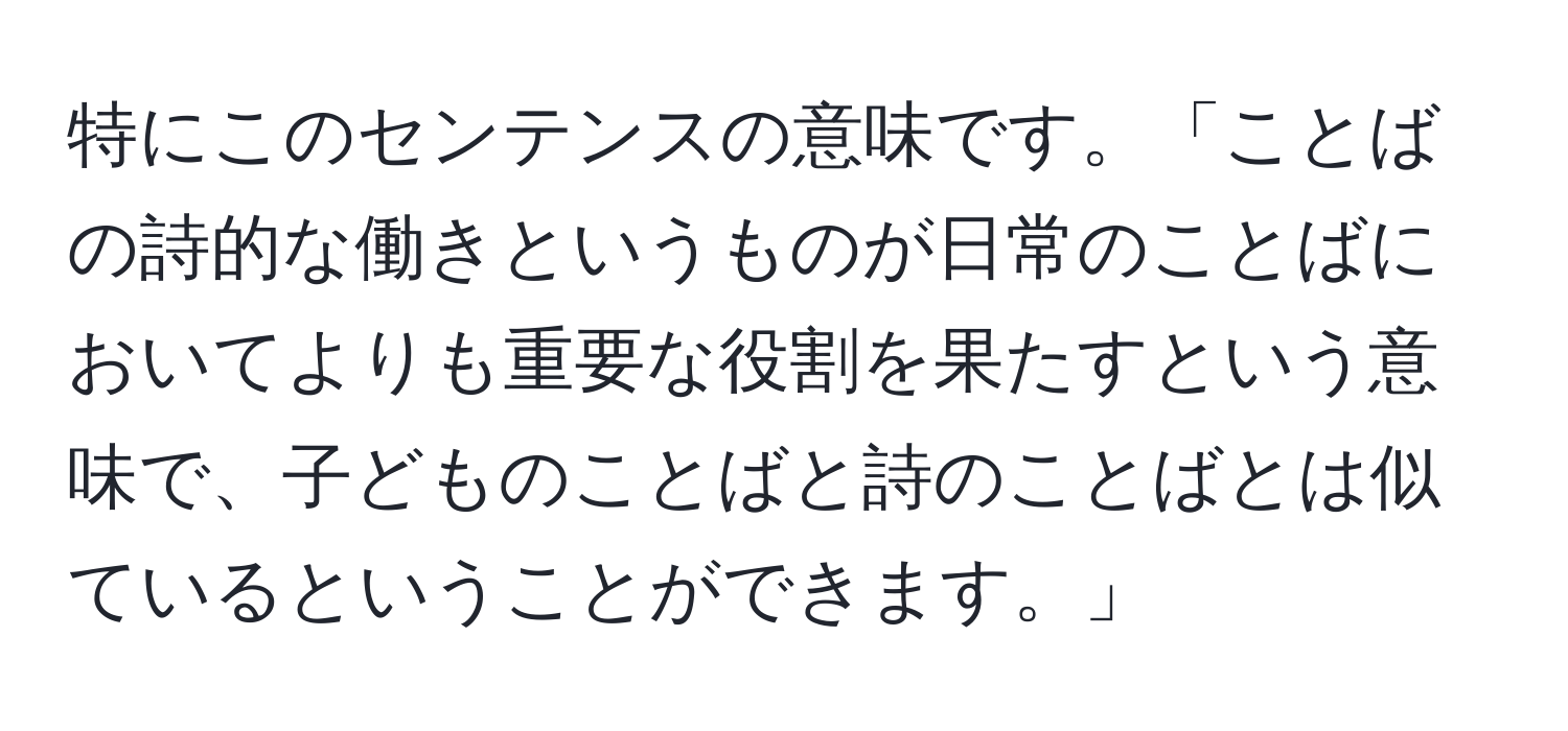 特にこのセンテンスの意味です。「ことばの詩的な働きというものが日常のことばにおいてよりも重要な役割を果たすという意味で、子どものことばと詩のことばとは似ているということができます。」