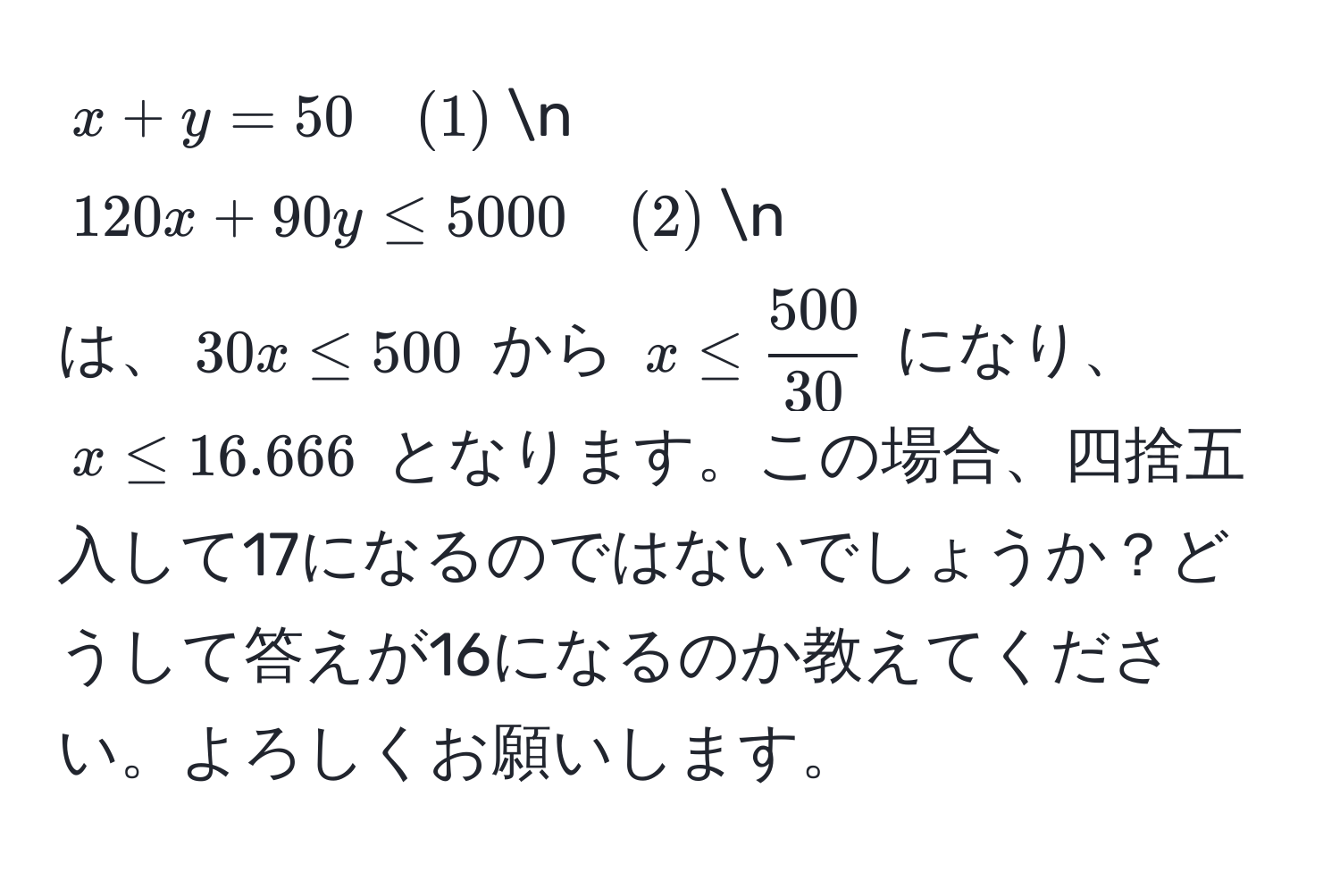 $x + y = 50 quad (1)$n
$120x + 90y ≤ 5000 quad (2)$n
は、$30x ≤ 500$ から $x ≤  500/30 $ になり、$x ≤ 16.666$ となります。この場合、四捨五入して17になるのではないでしょうか？どうして答えが16になるのか教えてください。よろしくお願いします。