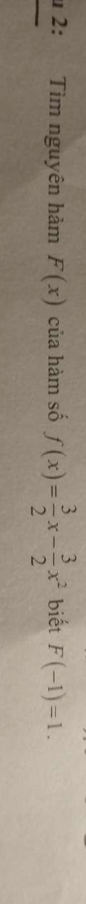 2: Tìm nguyên hàm F(x) của hàm số f(x)= 3/2 x- 3/2 x^2 biết F(-1)=1.