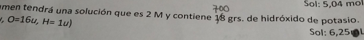 Sol: 5,04 mol 
umen tendrá una solución que es 2 M y contiene 18 grs. de hidróxido de potasio.
O=16u, H=1u)
Sol: 6,25mL