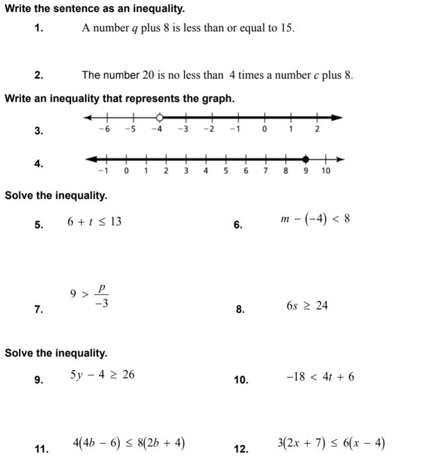 Write the sentence as an inequality. 
1. A number q plus 8 is less than or equal to 15. 
2. The number 20 is no less than 4 times a number c plus 8. 
Write an inequality that represents the graph. 
3. 
4. 
Solve the inequality. 
5. 6+t≤ 13
6. m-(-4)<8</tex> 
7. 9> p/-3 
8. 6s≥ 24
Solve the inequality. 
9. 5y-4≥ 26 -18<4t+6
10. 
11. 4(4b-6)≤ 8(2b+4) 12. 3(2x+7)≤ 6(x-4)