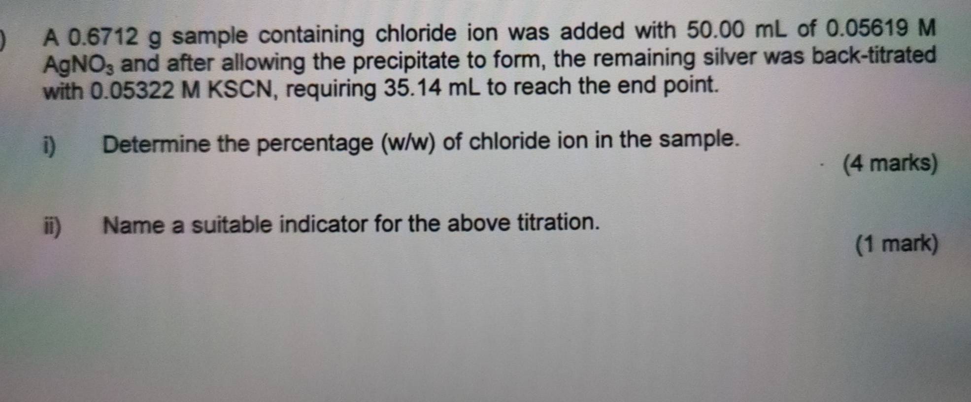 A 0.6712 g sample containing chloride ion was added with 50.00 mL of 0.05619 M
Agl VO_3 and after allowing the precipitate to form, the remaining silver was back-titrated 
with 0.05322 M KSCN, requiring 35.14 mL to reach the end point. 
i) Determine the percentage (w/w) of chloride ion in the sample. 
(4 marks) 
ii) Name a suitable indicator for the above titration. 
(1 mark)