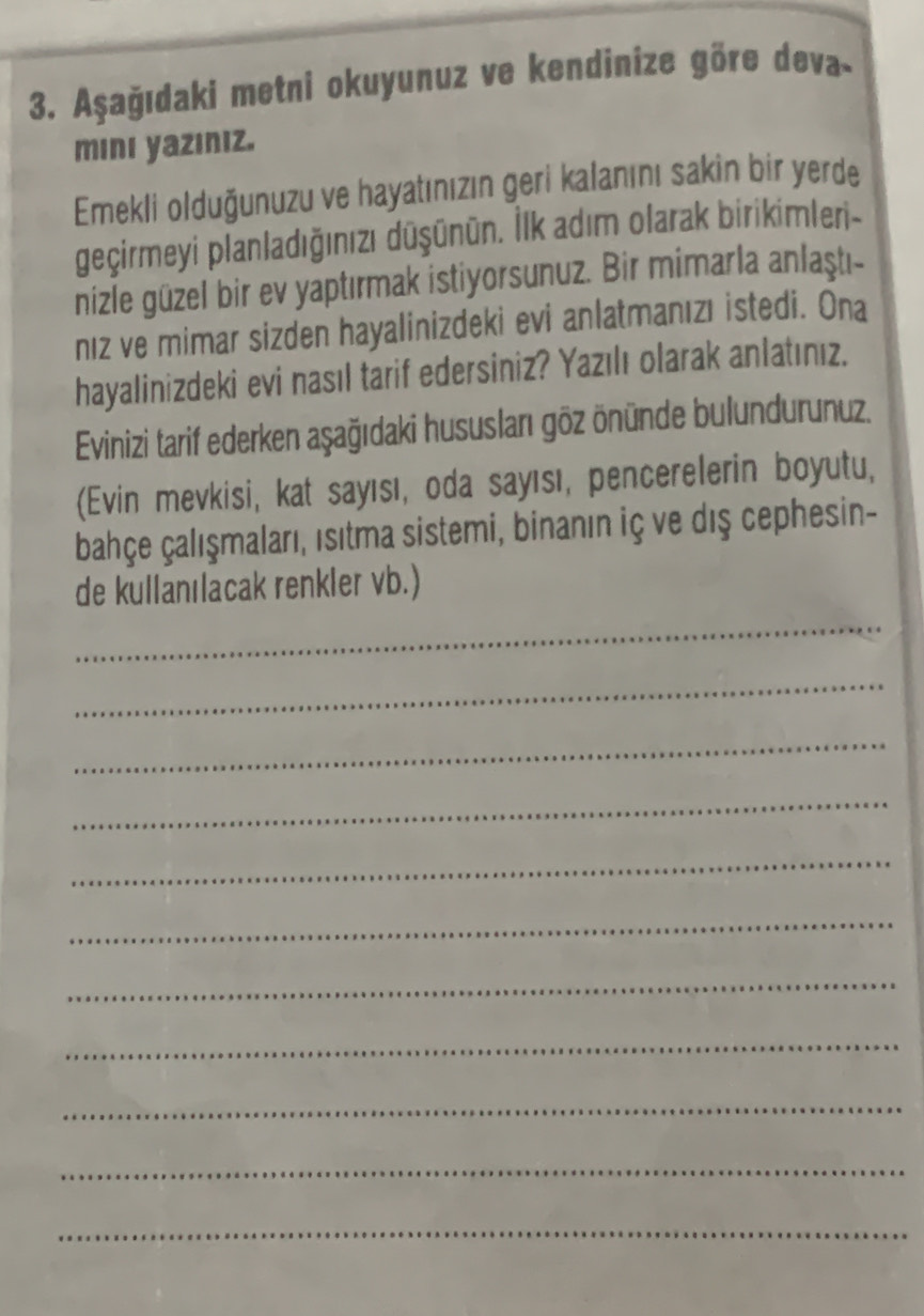 Aşağıdaki metni okuyunuz ve kendinize göre deva- 
minı yazıniz. 
Emekli olduğunuzu ve hayatınızın geri kalanını sakin bir yerde 
geçirmeyi planladığınızı dūşūnün. İlk adım olarak birikimleri- 
nizle güzel bir ev yaptırmak istiyorsunuz. Bir mimarla anlaştı- 
nız ve mimar sizden hayalinizdeki evi anlatmanızı istedi. Ona 
hayalinizdeki evi nasıl tarif edersiniz? Yazılı olarak anlatınız. 
Evinizi tarif ederken aşağıdaki hususları göz önünde bulundurunuz. 
(Evin mevkisi, kat sayısı, oda sayısı, pencerelerin boyutu, 
bahçe çalışmaları, isıtma sistemi, binanın iç ve dış cephesin- 
de kullanılacak renkler vb.) 
_ 
_ 
_ 
_ 
_ 
_ 
_ 
_ 
_ 
_ 
_