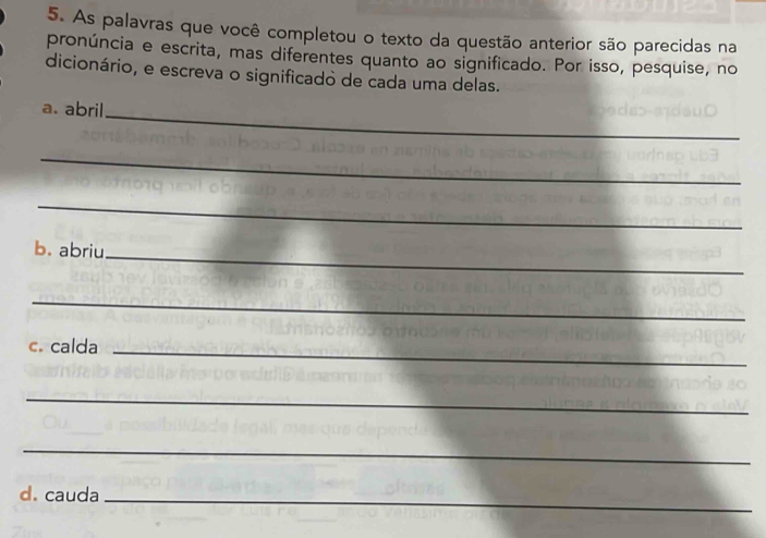 As palavras que você completou o texto da questão anterior são parecidas na 
pronúncia e escrita, mas diferentes quanto ao significado. Por isso, pesquise, no 
dicionário, e escreva o significado de cada uma delas. 
a. abril 
_ 
_ 
_ 
b. abriu 
_ 
_ 
c. calda_ 
_ 
_ 
d. cauda_