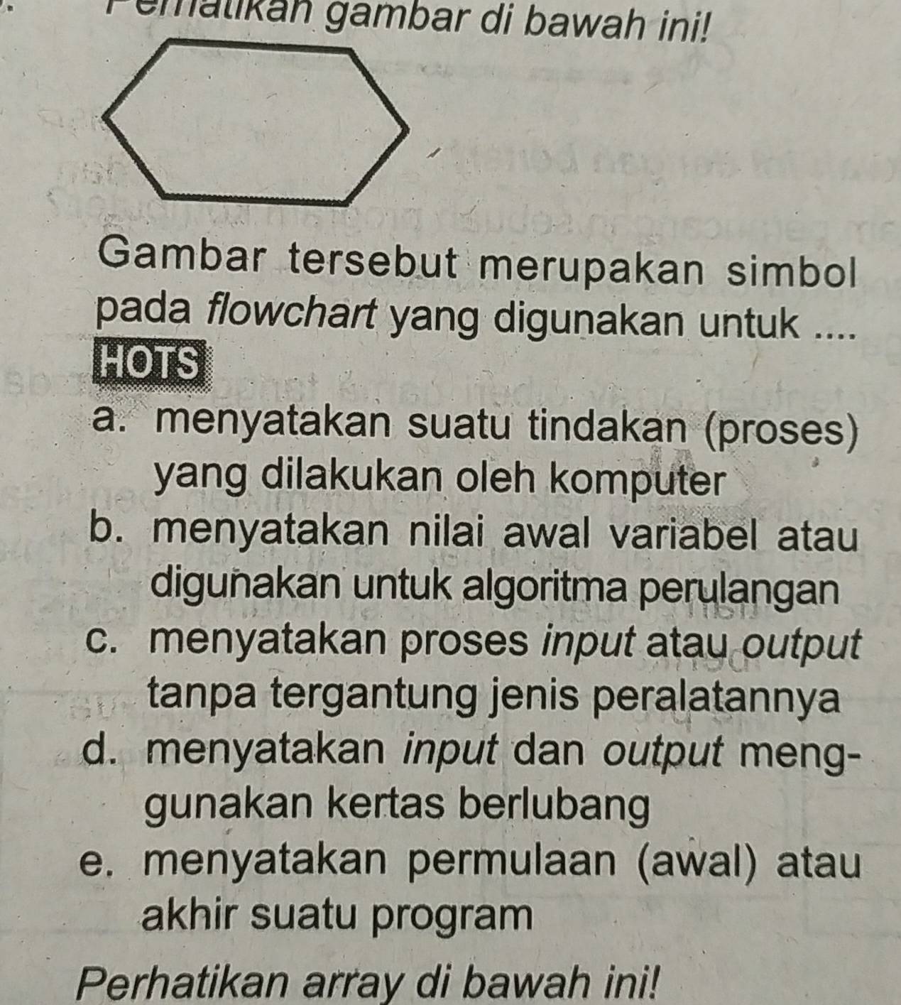 Pemalikah gambar di bawah ini! 
Gambar tersebut merupakan simbol 
pada flowchart yang digunakan untuk .... 
HOTS 
a. menyatakan suatu tindakan (proses) 
yang dilakukan oleh komputer 
b. menyatakan nilai awal variabel atau 
digunakan untuk algoritma perulangan 
c. menyatakan proses input atau output 
tanpa tergantung jenis peralatannya 
d. menyatakan input dan output meng- 
gunakan kertas berlubang 
e. menyatakan permulaan (awal) atau 
akhir suatu program 
Perhatikan array di bawah ini!