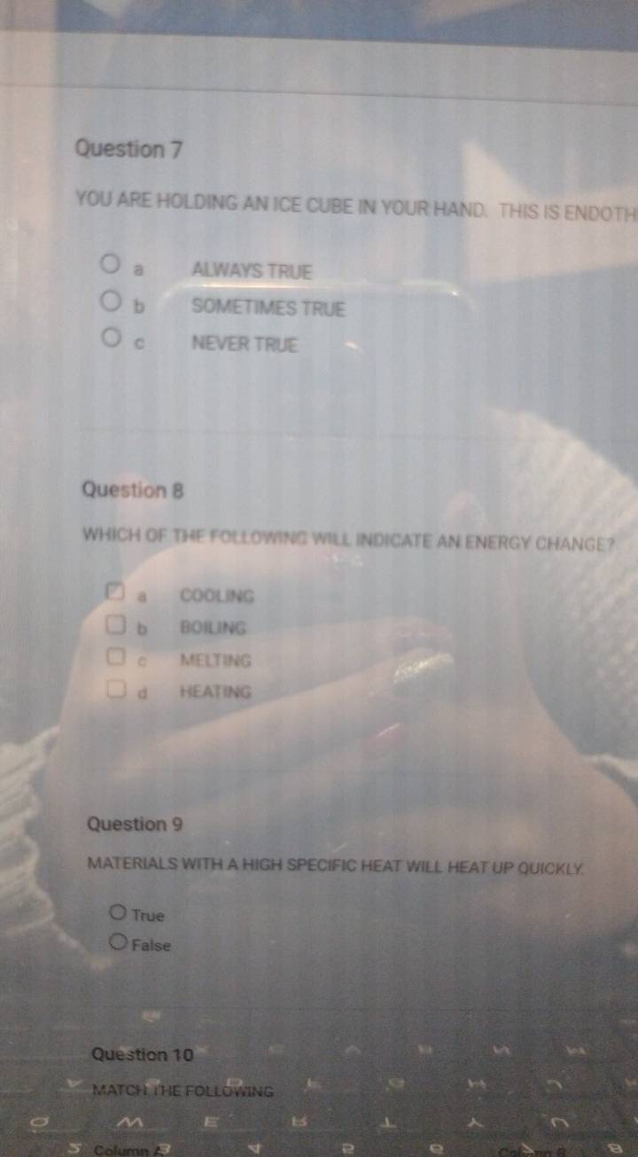 YOU ARE HOLDING AN ICE CUBE IN YOUR HAND. THIS IS ENDOTH
a ALWAYS TRUE
b SOMETIMES TRUE
C NEVER TRUE
Question 8
WHICH OF THE FOLLOWING WILL INDICATE AN ENERGY CHANGE?
a COOLING
b BOILING
c MELTING
d HEATING
Question 9
MATERIALS WITH A HIGH SPECIFIC HEAT WILL HEAT UP QUICKLY.
True
False
Question 10
MATCH THE FOLLOWING
M E 1 n
Column