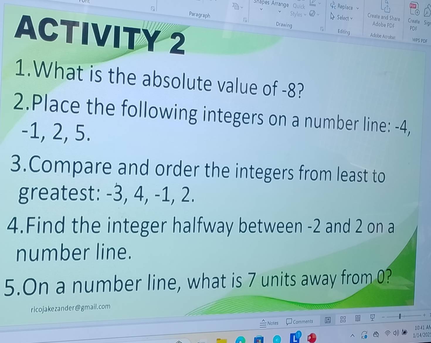 Shapes Arrange Quick 6^b Replace 
N Paragraph Drawing 
Styles× Select Create and Share Create Sigr 

Adobe PDF 
PDF 
ACTIVITY 2 Adobe Acrobat 
Editing 
WPS PDF 
1.What is the absolute value of -8? 
2.Place the following integers on a number line: -4,
-1, 2, 5. 
3.Compare and order the integers from least to 
greatest: -3, 4, -1, 2. 
4.Find the integer halfway between -2 and 2 on a 
number line. 
5.On a number line, what is 7 units away from 0? 
ricojakezander@gmail.com 
+ 
Notes Comments 
10:41 A 
1/14/2025