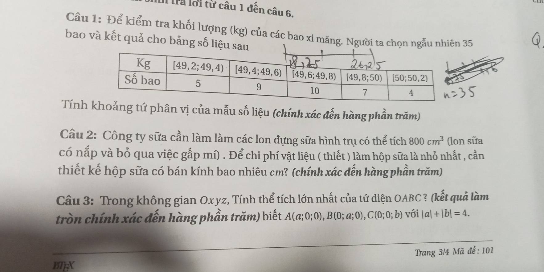 tra lới từ câu 1 đến câu 6.
Cầu 1: Để kiểm tra khối lượng (kg) của các bao xi măng. Người ta chọn ngẫu nhiên 35
bao và kết quả cho bảng số liệu s
Tính ảng tứ phân vị của mẫu số liệu (chính xác đến hàng phần trăm)
Cầu 2: Công ty sữa cần làm làm các lon đựng sữa hình trụ có thể tích 800cm^3 (lon sữa
có nắp và bỏ qua việc gấp mí) . Để chi phí vật liệu ( thiết ) làm hộp sữa là nhỏ nhất , cần
thiết kế hộp sữa có bán kính bao nhiêu cm? (chính xác đến hàng phần trăm)
Cầu 3: Trong không gian Oxyz, Tính thể tích lớn nhất của tứ diện OABC ? (kết quả làm
tròn chính xác đến hàng phần trăm) biết A(a;0;0),B(0;a;0),C(0;0;b) với |a|+|b|=4.
Trang 3/4 Mã đề: 101
BTEX