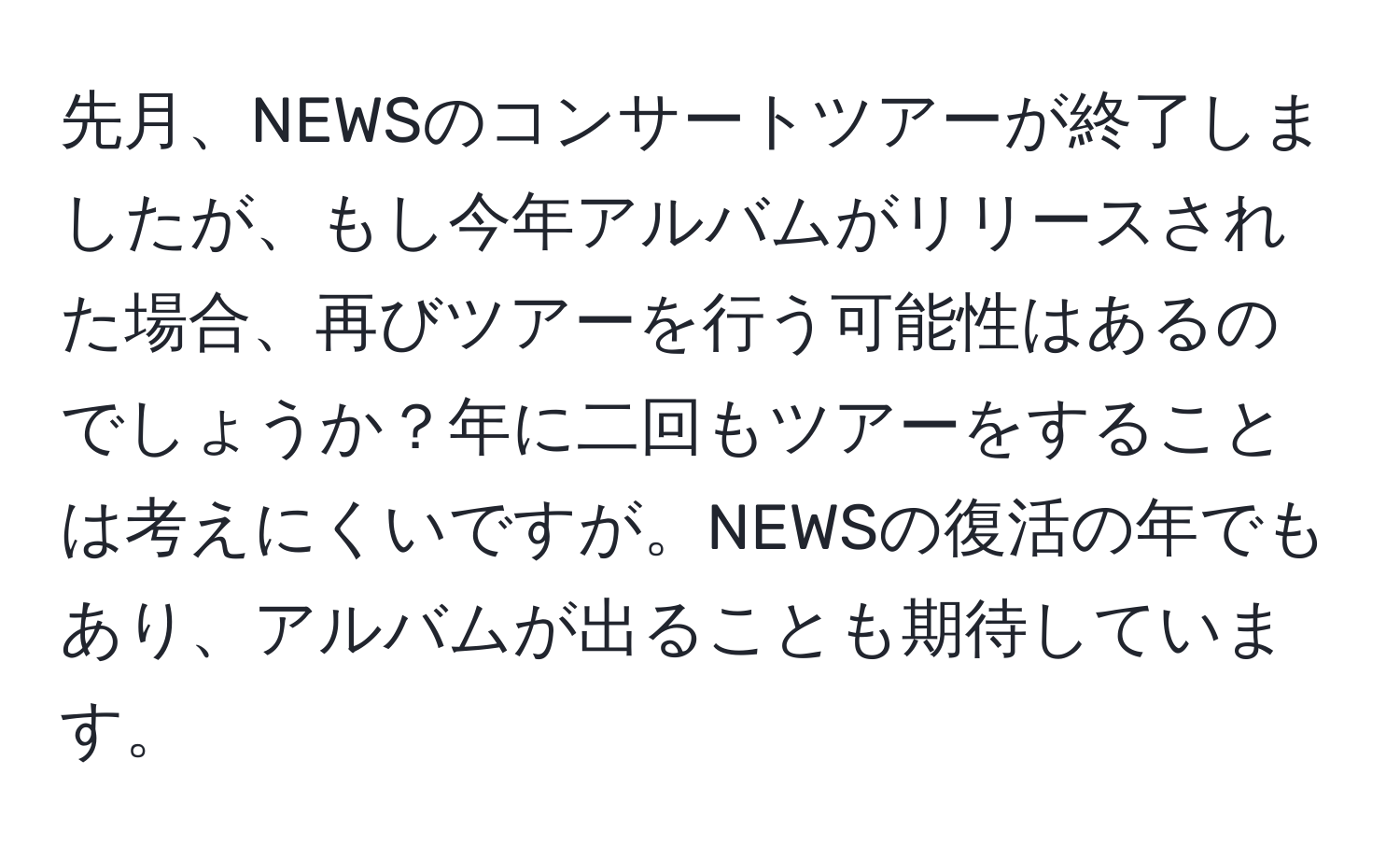 先月、NEWSのコンサートツアーが終了しましたが、もし今年アルバムがリリースされた場合、再びツアーを行う可能性はあるのでしょうか？年に二回もツアーをすることは考えにくいですが。NEWSの復活の年でもあり、アルバムが出ることも期待しています。