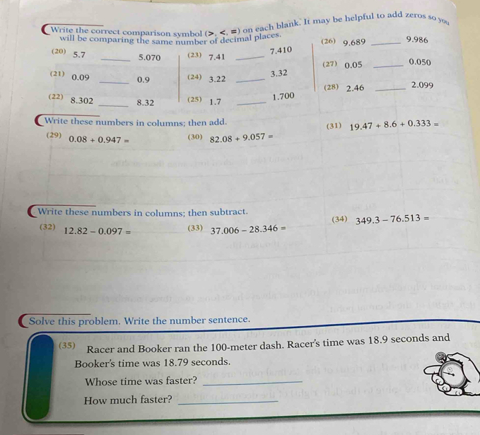 Write the correct comparison symbol (>, 9,689 _
9.986
5. 070 7.410
(20) 5.7 _(23) 7.41 _ 0.050
(27) 0.05 _
3.32
(21) 0.09 _ 0.9 (24) 3.22 _ 
(28) 2.46 _ 2.099
(22) 8.302 _ 8.32 (25) 1.7 _
1.700
Write these numbers in columns; then add. 19.47+8.6+0.333=
(31) 
(29) 0.08+0.947=
(30) 82.08+9.057=
Write these numbers in columns; then subtract. 
(34) 349.3-76.513=
(32) 12.82-0.097= (33) 37.006-28.346=
Solve this problem. Write the number sentence. 
(35) Racer and Booker ran the 100-meter dash. Racer's time was 18.9 seconds and 
Booker's time was 18.79 seconds. 
Whose time was faster?_ 
How much faster?_