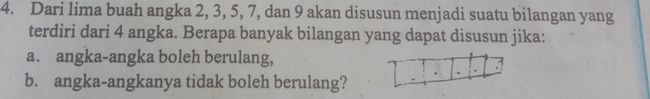 Dari lima buah angka 2, 3, 5, 7, dan 9 akan disusun menjadi suatu bilangan yang 
terdiri dari 4 angka. Berapa banyak bilangan yang dapat disusun jika: 
a. angka-angka boleh berulang, 
b. angka-angkanya tidak boleh berulang?