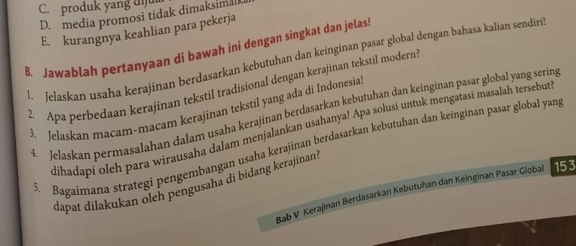 C. produk yang diu
D. media promosi tidak dimaksimalk
E. kurangnya keahlian para pekerja
B. Jawablah pertanyaan di bawah ini dengan singkat dan jelas
1. Jelaskan usaha kerajinan berdasarkan kebutuhan dan keinginan pasar global dengan bahasa kalian sendiri
2. Apa perbedaan kerajinan tekstil tradisional dengan kerajinan tekstil modern
3. Jelaskan macam-macam kerajinan tekstil yang ada di Indonesia
4. Jelaskan permasalahan dalam usaha kerajinan berdasarkan kebutuhan dan keinginan pasar global yang sering
dihadapi oleh para wirausaha dalam menjalankan usahanya! Apa solusi untuk mengatasi masalah tersebut
5. Bagaimana strategi pengembangan usaha kerajinan berdasarkan kebutuhan dan keinginan pasar global yan,
dapat dilakukan oleh pengusaha di bidang kerajinan 
Bab V Kerajínan Berdasarkan Kebutuhan dan Keinginan Pasar Global 153