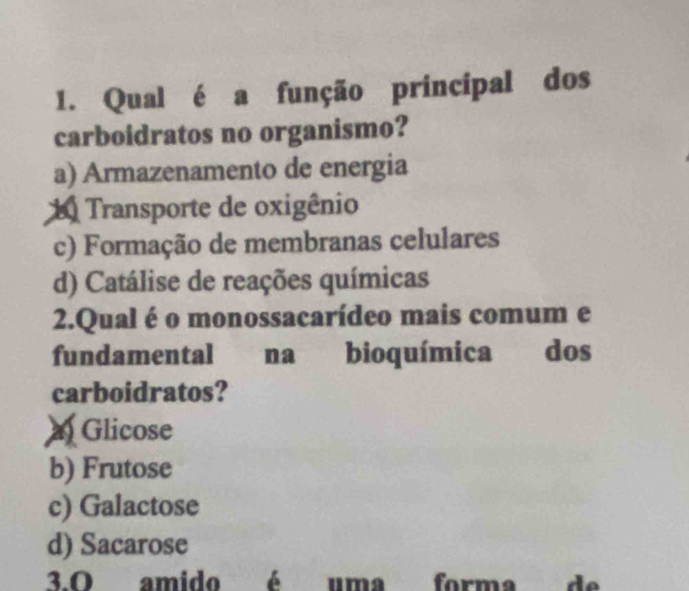 Qual é a função principal dos
carboidratos no organismo?
a) Armazenamento de energia
Transporte de oxigênio
c) Formação de membranas celulares
d) Catálise de reações químicas
2.Qual é o monossacarídeo mais comum e
fundamental na bioquímica dos
carboidratos?
Glicose
b) Frutose
c) Galactose
d) Sacarose
3.º amido é uma forma de