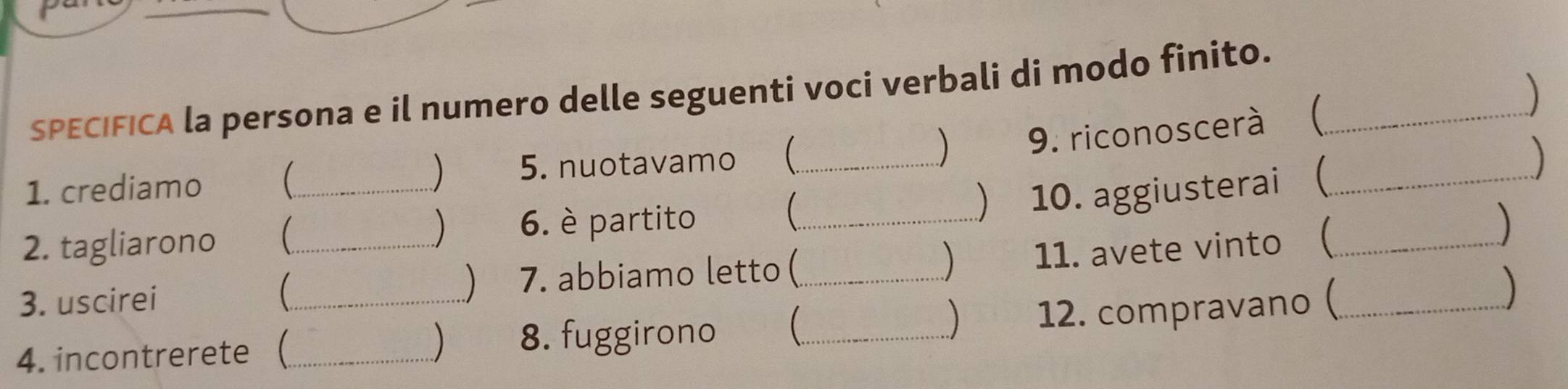 SPECIFICA la persona e il numero delle seguenti voci verbali di modo finito. 
1. crediamo _ 5. nuotavamo (_ ) 9. riconoscerà (__ 
) 
 
) 10. aggiusterai  
2. tagliarono 
) 6. è partito _) 
3. uscirei __7. abbiamo letto (_ 11. avete vinto __ 
) 
) 
 
) 
4. incontrerete _ 
) 8. fuggirono _ 12. compravano (