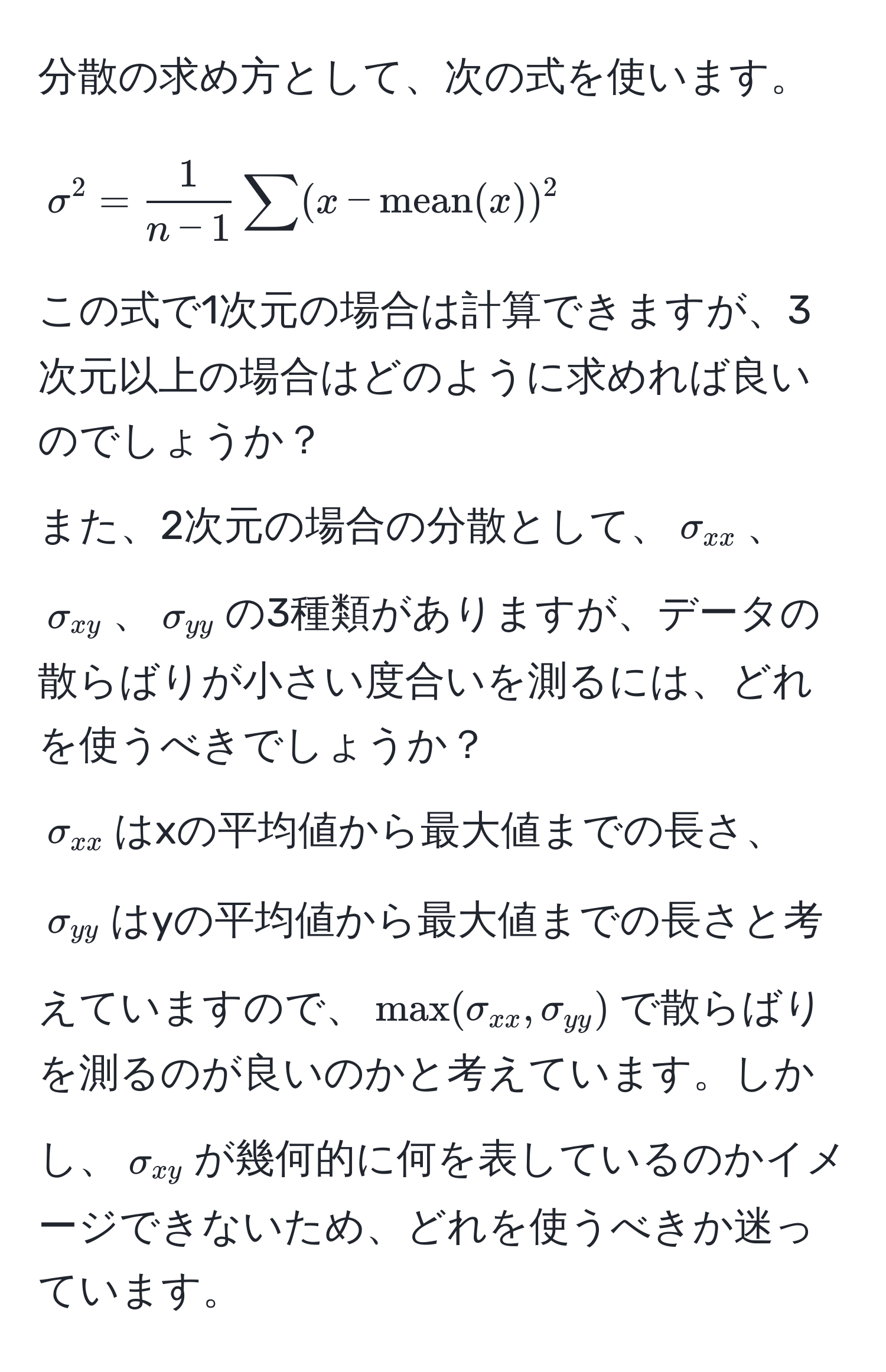 分散の求め方として、次の式を使います。  
[
sigma^(2 = frac1)n-1 sum (x - mean(x))^2
]  
この式で1次元の場合は計算できますが、3次元以上の場合はどのように求めれば良いのでしょうか？  
また、2次元の場合の分散として、$sigma_xx$、$sigma_xy$、$sigma_yy$の3種類がありますが、データの散らばりが小さい度合いを測るには、どれを使うべきでしょうか？  
$sigma_xx$はxの平均値から最大値までの長さ、$sigma_yy$はyの平均値から最大値までの長さと考えていますので、$max(sigma_xx, sigma_yy)$で散らばりを測るのが良いのかと考えています。しかし、$sigma_xy$が幾何的に何を表しているのかイメージできないため、どれを使うべきか迷っています。