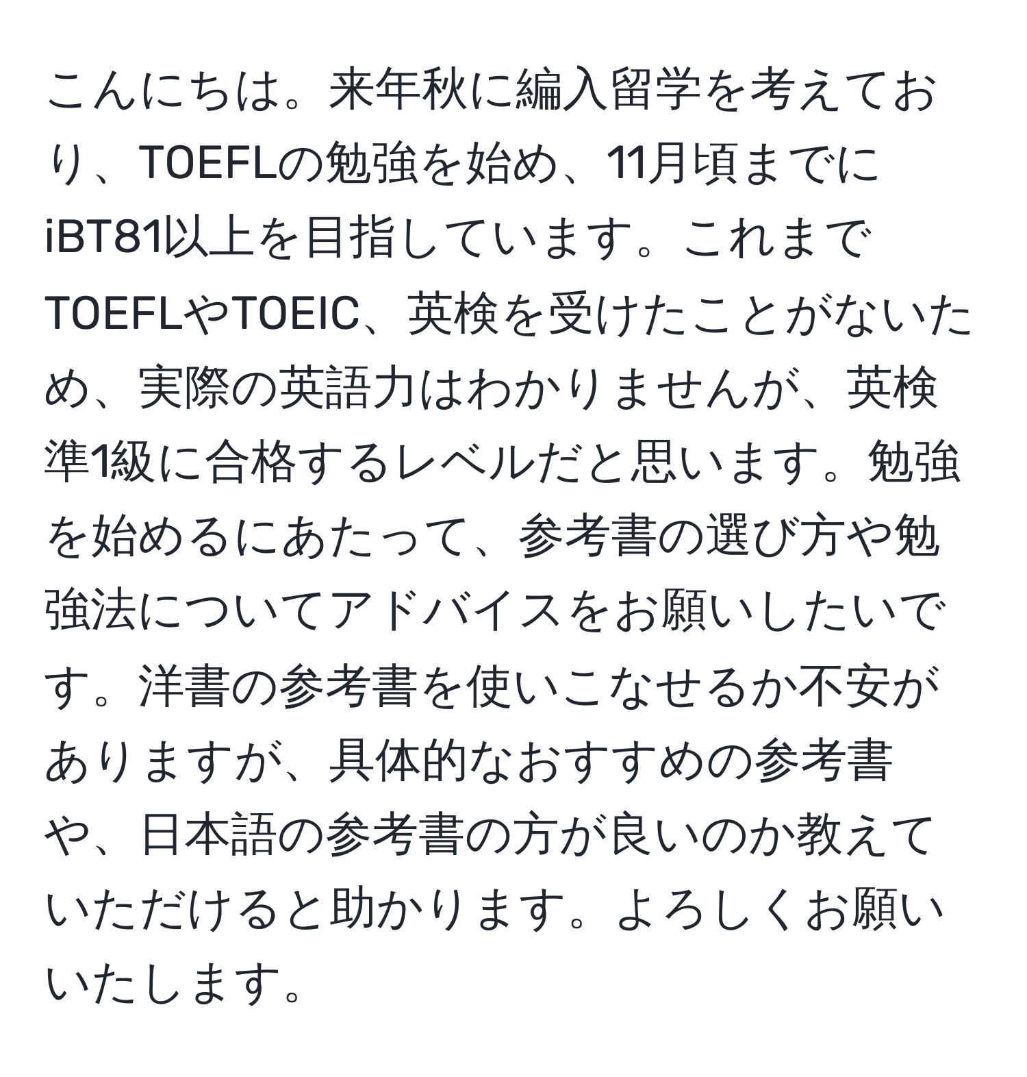 こんにちは。来年秋に編入留学を考えており、TOEFLの勉強を始め、11月頃までにiBT81以上を目指しています。これまでTOEFLやTOEIC、英検を受けたことがないため、実際の英語力はわかりませんが、英検準1級に合格するレベルだと思います。勉強を始めるにあたって、参考書の選び方や勉強法についてアドバイスをお願いしたいです。洋書の参考書を使いこなせるか不安がありますが、具体的なおすすめの参考書や、日本語の参考書の方が良いのか教えていただけると助かります。よろしくお願いいたします。