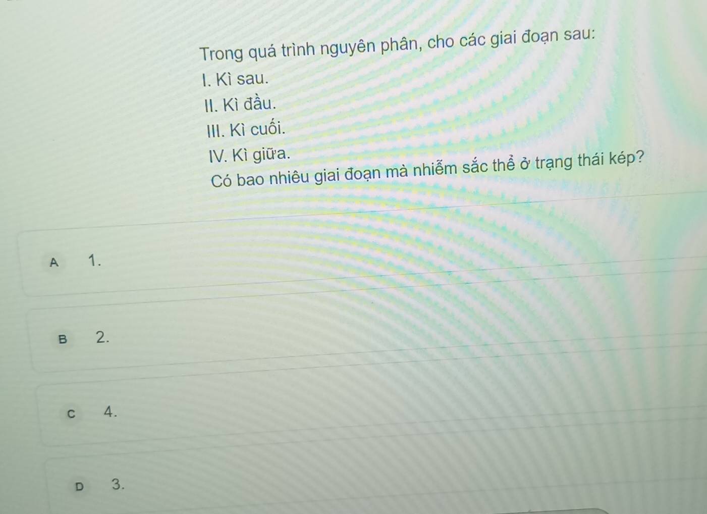 Trong quá trình nguyên phân, cho các giai đoạn sau:
I. Kì sau.
II. Kì đầu.
III. Kì cuối.
IV. Kì giữa.
Có bao nhiêu giai đoạn mà nhiễm sắc thể ở trạng thái kép?
A 1.
B 2.
c 4.
D 3.