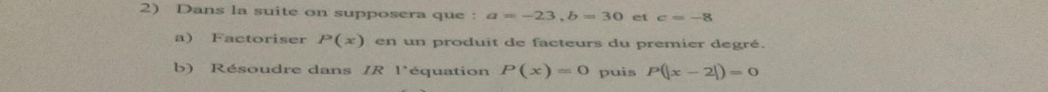 Dans la suite on supposera que : a=-23, b=30 et c=-8
a) Factoriser P(x) en un produit de facteurs du premier degré. 
b) Résoudre dans IR l'équation P(x)=0 puis P(|x-2|)=0