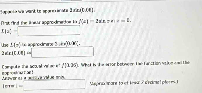 Suppose we want to approximate 2sin (0.06). 
First find the linear approximation to f(x)=2sin x at x=0.
L(x)=□
Use L(x) to approximate 2sin (0.06).
2sin (0.06)approx □
Compute the actual value of f(0.06). What is the error between the function value and the 
approximation? 
Answer as a postive value only.
lerror1=□ (Approximate to at least 7 decimal places.)