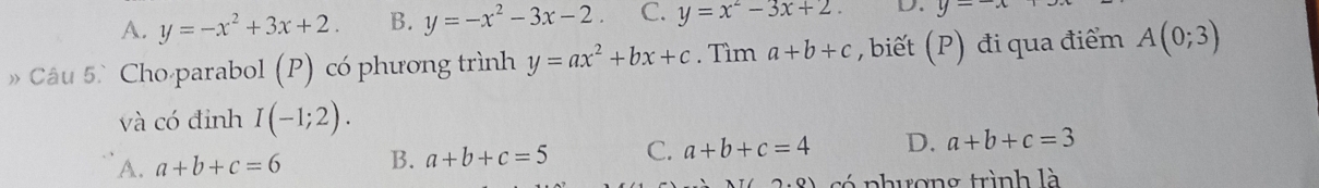 A. y=-x^2+3x+2. B. y=-x^2-3x-2 C. y=x^2-3x+2. D. y=
» Câu 5 Cho parabol (P) có phương trình y=ax^2+bx+c. Tìm a+b+c , biết (P) đi qua điểm A(0;3)
và có đinh I(-1;2).
A. a+b+c=6 B. a+b+c=5 C. a+b+c=4 D. a+b+c=3
2.0) có phượng trình là