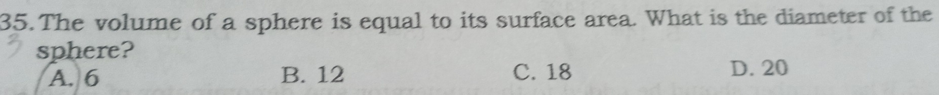 The volume of a sphere is equal to its surface area. What is the diameter of the
sphere?
A. 6 B. 12 C. 18
D. 20