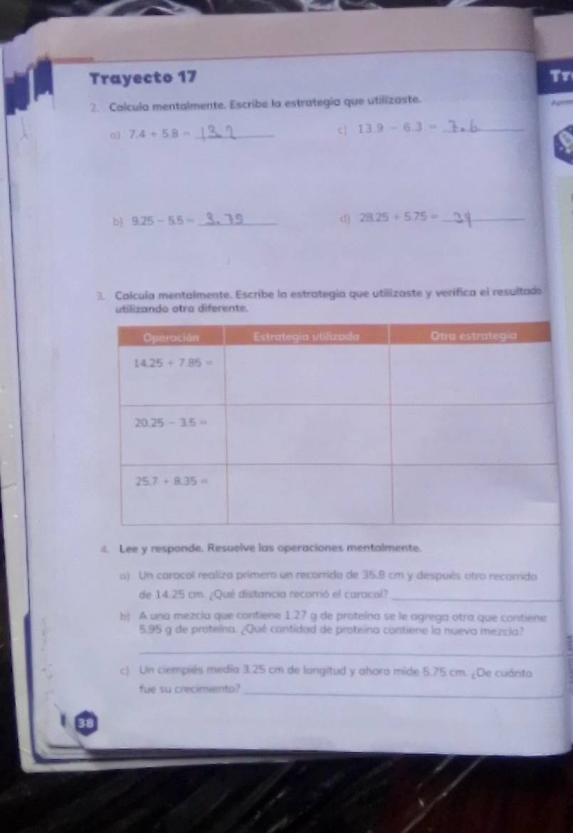 Trayecto 17 Tr
2、 Calcula mentalmente. Escribe la estrategia que utilizaste.
pr
α 7.4+5.8= _ c 13.9-6.3= _
b 9.25-5.5= _ d) 28.25+5.75= _
3. Calcula mentalmente. Escribe la estrategia que utilizaste y verifica el resultado
utilizando atra diferente.
4. Lee y responde. Resuelve las operaciones mentalmente.
a) Un caracol realiza primero un recorrido de 35.8 cm y después atro recorrido
de 14.25 cm. ¿Qué distancia recorrió el caracol?_
b) A una mezcla que contiene 1.27 g de proteína se le agrega otra que contiene
5.95 g de proteína. ¿Qué cantidad de proteína contiene la nueva mezcla?
_
c) Un ciempiés media 3.25 cm de longitud y ahora mide 5.75 cm. ¿De cuánto
fue su crecimento?_