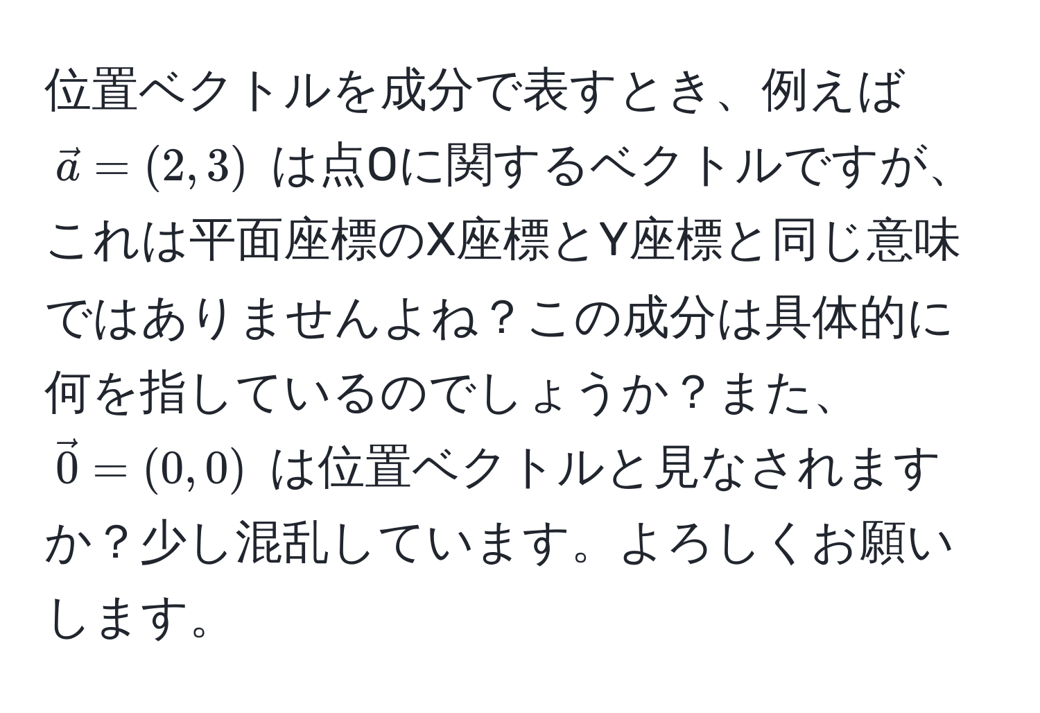 位置ベクトルを成分で表すとき、例えば $veca = (2, 3)$ は点Oに関するベクトルですが、これは平面座標のX座標とY座標と同じ意味ではありませんよね？この成分は具体的に何を指しているのでしょうか？また、$vec0 = (0, 0)$ は位置ベクトルと見なされますか？少し混乱しています。よろしくお願いします。