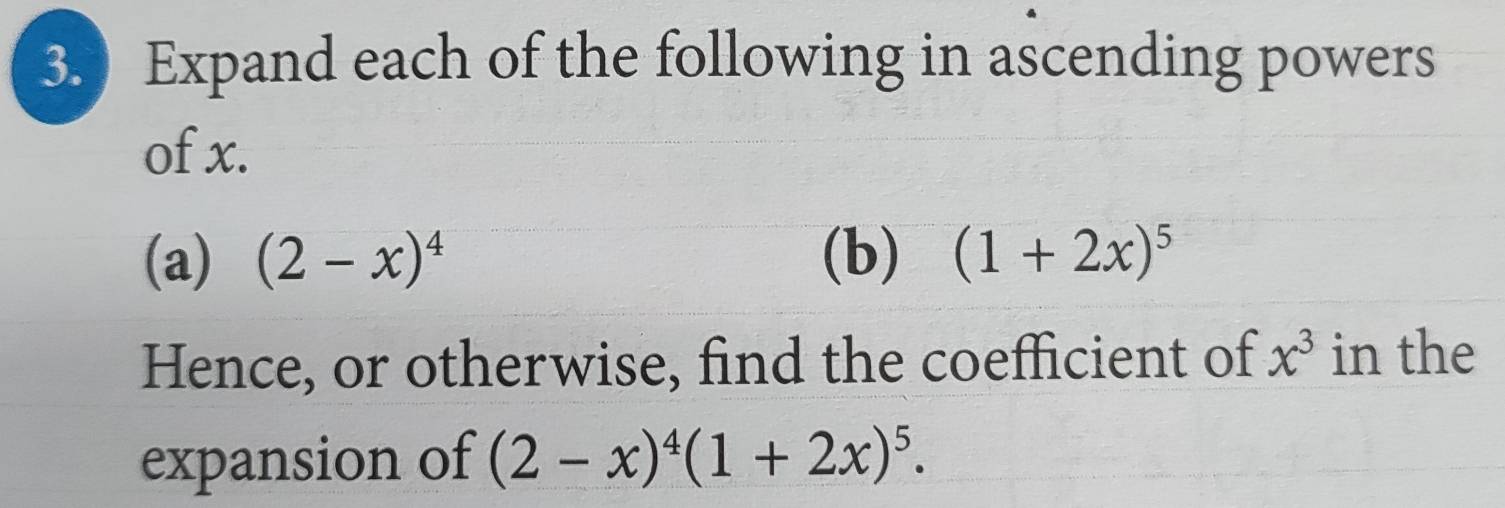 Expand each of the following in ascending powers 
of x. 
(a) (2-x)^4 (b) (1+2x)^5
Hence, or otherwise, find the coefficient of x^3 in the 
expansion of (2-x)^4(1+2x)^5.