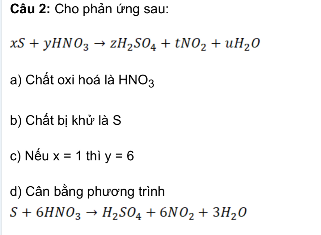 Cho phản ứng sau:
xS+yHNO_3to zH_2SO_4+tNO_2+uH_2O
a) Chất oxi hoá là HNO_3
b) Chất bị khử là S 
c) Nếu x=1 thì y=6
d) Cân bằng phương trình
S+6HNO_3to H_2SO_4+6NO_2+3H_2O