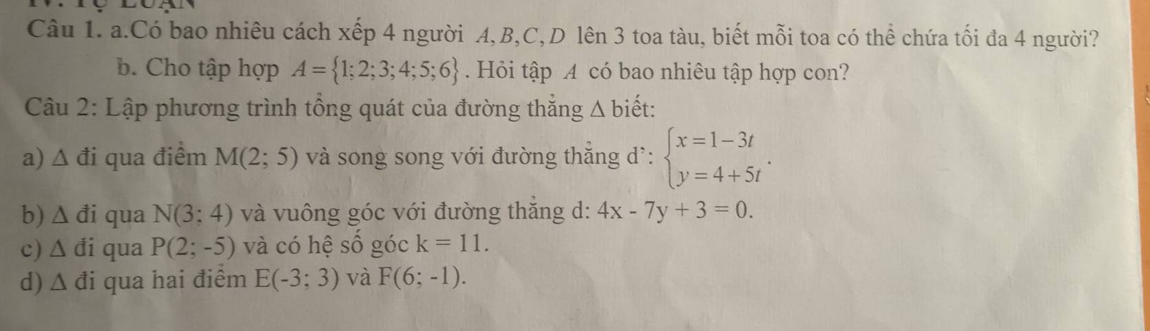 Có bao nhiêu cách xếp 4 người A, B, C,D lên 3 toa tàu, biết mỗi toa có thể chứa tối đa 4 người? 
b. Cho tập hợp A= 1;2;3;4;5;6. Hỏi tập A có bao nhiêu tập hợp con? 
Câu 2: Lập phương trình tổng quát của đường thẳng Δ biết: 
a) △ di qua điểm M(2;5) và song song với đường thẳng dì: beginarrayl x=1-3t y=4+5tendarray.. 
b) △ di qua N(3;4) và vuông góc với đường thăng d: 4x-7y+3=0. 
c) △ di qua P(2;-5) và có hệ số góc k=11. 
d) △ di qua hai điểm E(-3;3) và F(6;-1).