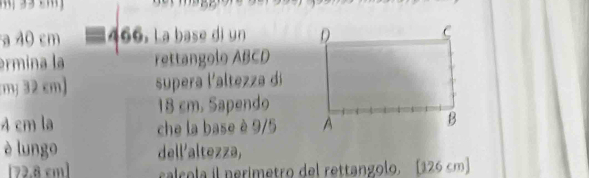 a 40 cm 466. La base di un 
ermina la rettangolo ABCD
my 32 cm) supera l'altezza di
18 cm. Sapendo
4 cm la che la base è 9/5
è lungo dell'altezza,
[72.8 cm] calcola il nerímetro del rettangolo. [ 126 cm