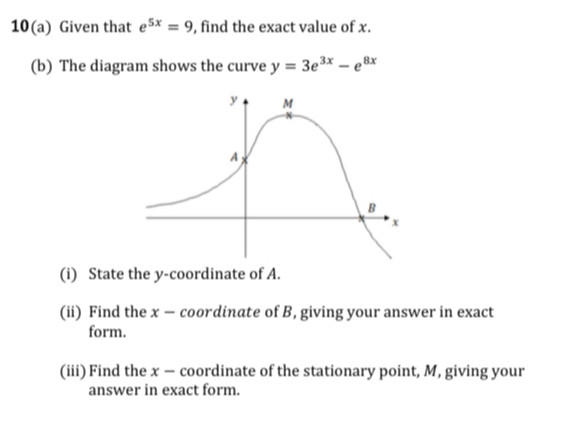 10(a) Given that e^(5x)=9 , find the exact value of x. 
(b) The diagram shows the curve y=3e^(3x)-e^(8x)
(i) State the y-coordinate of A. 
(ii) Find the x — coordinate of B, giving your answer in exact 
form. 
(iii) Find the x — coordinate of the stationary point, M, giving your 
answer in exact form.