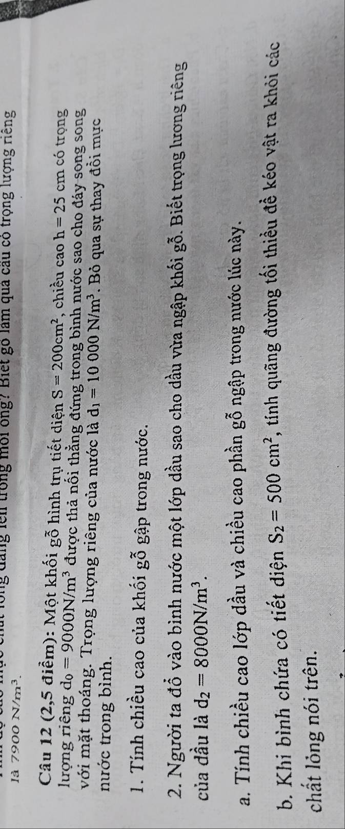 lồng đăng lêi trong môi ông? Biết gó làm qua cầu có trọng lượng riếng 
là 7900N/m^3. 
Câu 12 (2,5 điểm): Một khối gỗ hình trụ tiết diện S=200cm^2 , chiều cao h=25cm có trọng 
lượng riêng d_0=9000N/m^3 được thả nối thẳng đứng trong bình nước sao cho đáy song song 
với mặt thoáng. Trọng lượng riêng của nước là d_1=10000N/m^3. Bỏ qua sự thay đồi mực 
nước trong bình. 
1. Tính chiều cao của khối ghat Bhat O gập trong nước. 
2. Người ta đổ vào bình nước một lớp dầu sao cho dầu vừa ngập khối gỗ. Biết trọng lương riêng 
của dầu là d_2=8000N/m^3. 
a. Tính chiều cao lớp dầu và chiều cao phần gỗ ngập trong nước lúc này. 
b. Khi bình chứa có tiết diện S_2=500cm^2 , tính quãng đường tối thiều đề kéo vật ra khỏi các 
chất lỏng nói trên.