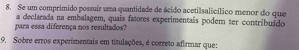 Se um comprimido possuir uma quantidade de ácido acetilsalicílico menor do que 
a declarada na embalagem, quais fatores experimentais podem ter contribuído 
para essa diferença nos resultados? 
9. Sobre erros experimentais em titulações, é correto afirmar que: