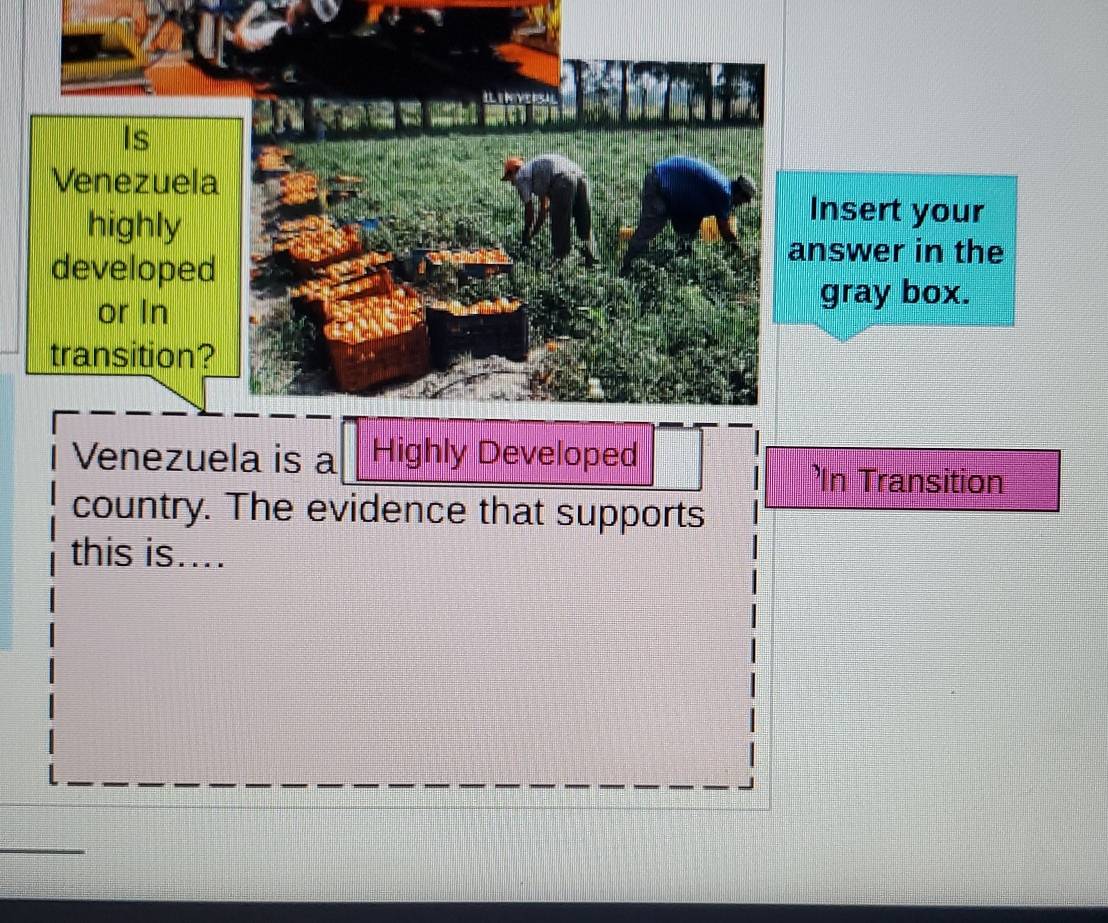 Is 
Venezuela 
highly 
Insert your 
developed 
answer in the 
or In 
gray box. 
transition? 
Venezuela is a Highly Developed 
'In Transition 
country. The evidence that supports 
this is....