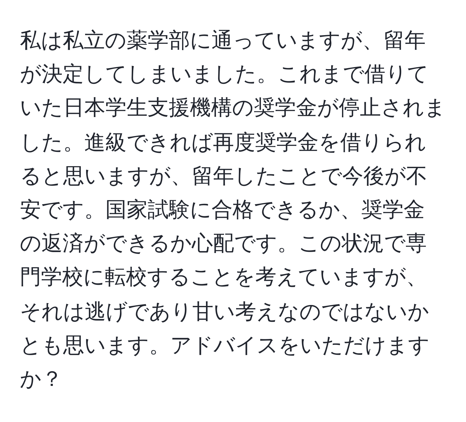 私は私立の薬学部に通っていますが、留年が決定してしまいました。これまで借りていた日本学生支援機構の奨学金が停止されました。進級できれば再度奨学金を借りられると思いますが、留年したことで今後が不安です。国家試験に合格できるか、奨学金の返済ができるか心配です。この状況で専門学校に転校することを考えていますが、それは逃げであり甘い考えなのではないかとも思います。アドバイスをいただけますか？