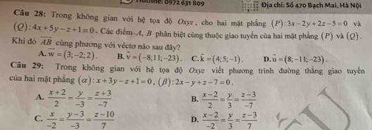 Stne: 0972 631 809 Địa chỉ: Số 470 Bạch Mai, Hà Nội
Câu 28: Trong không gian với hệ tọa độ Oxyz, cho hai mặt phẳng (P): 3x-2y+2z-5=0 và
(Q): 4x+5y-z+1=0. Các điểm A, B phân biệt cùng thuộc giao tuyển của hai mặt phẳng (P) và (Q).
Khi đó overline AB cùng phương với véctơ nào sau đây?
A. vector w=(3;-2;2). B. overline v=(-8;11;-23). C. vector k=(4;5;-1). D. vector u=(8;-11;-23). 
Câu 29: Trong không gian với hệ tọa độ Oxyz viết phương trình đường thẳng giao tuyến
của hai mặt phẳng (α): x+3y-z+1=0, (beta ):2x-y+z-7=0.
A.  (x+2)/2 = y/-3 = (z+3)/-7   (x-2)/2 = y/3 = (z-3)/-7 
B.
C.  x/-2 = (y-3)/-3 = (z-10)/7   (x-2)/-2 = y/3 = (z-3)/7 
D.