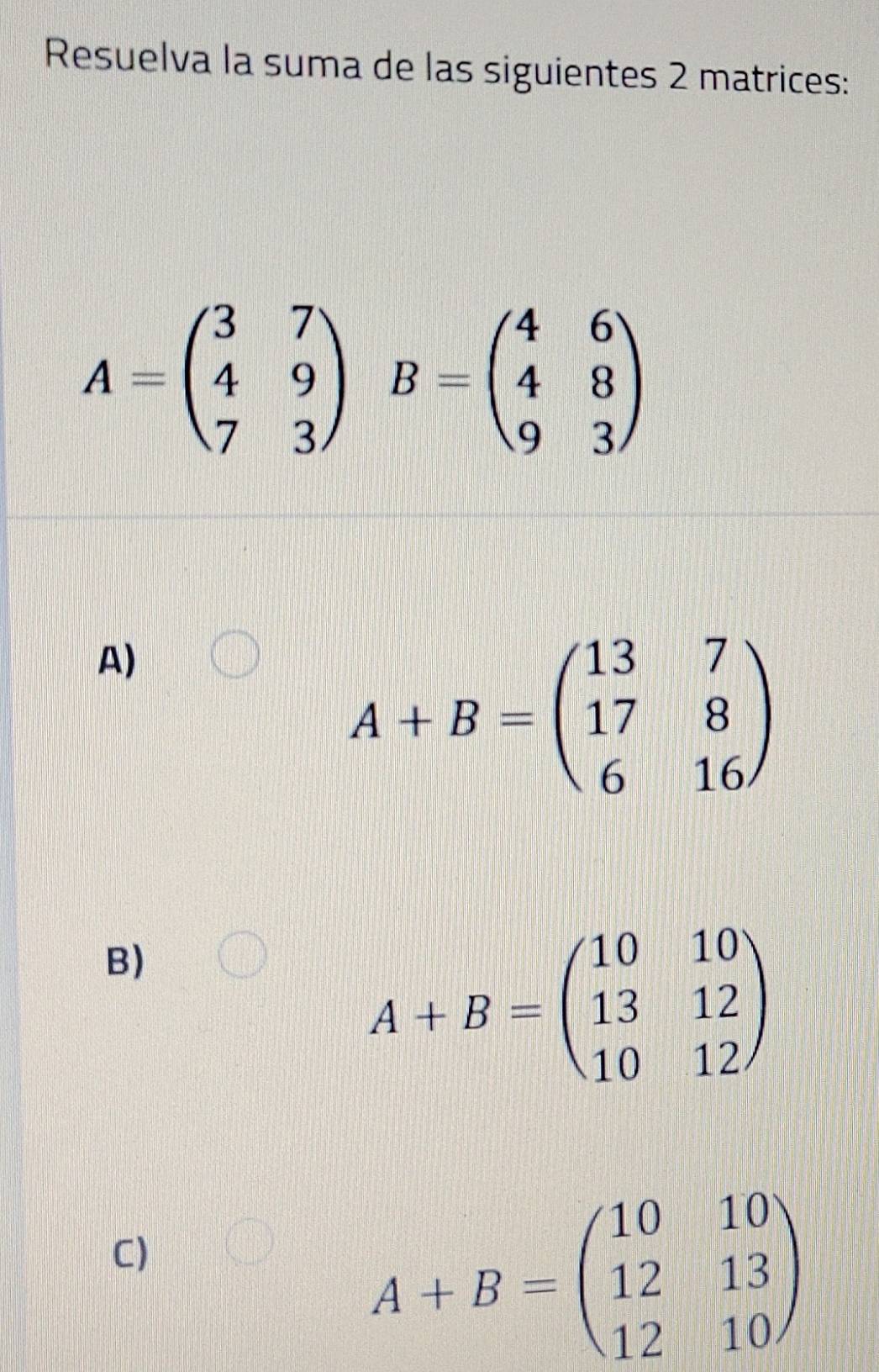 Resuelva la suma de las siguientes 2 matrices:
A=beginpmatrix 3&7 4&9 7&3endpmatrix B=beginpmatrix 4&6 4&8 9&3endpmatrix
A)
A+B=beginpmatrix 13&7 17&8 6&16endpmatrix
B)
A+B=beginpmatrix 10&10 13&12 10&12endpmatrix
C)
A+B=beginpmatrix 10&10 12&13 12&10endpmatrix