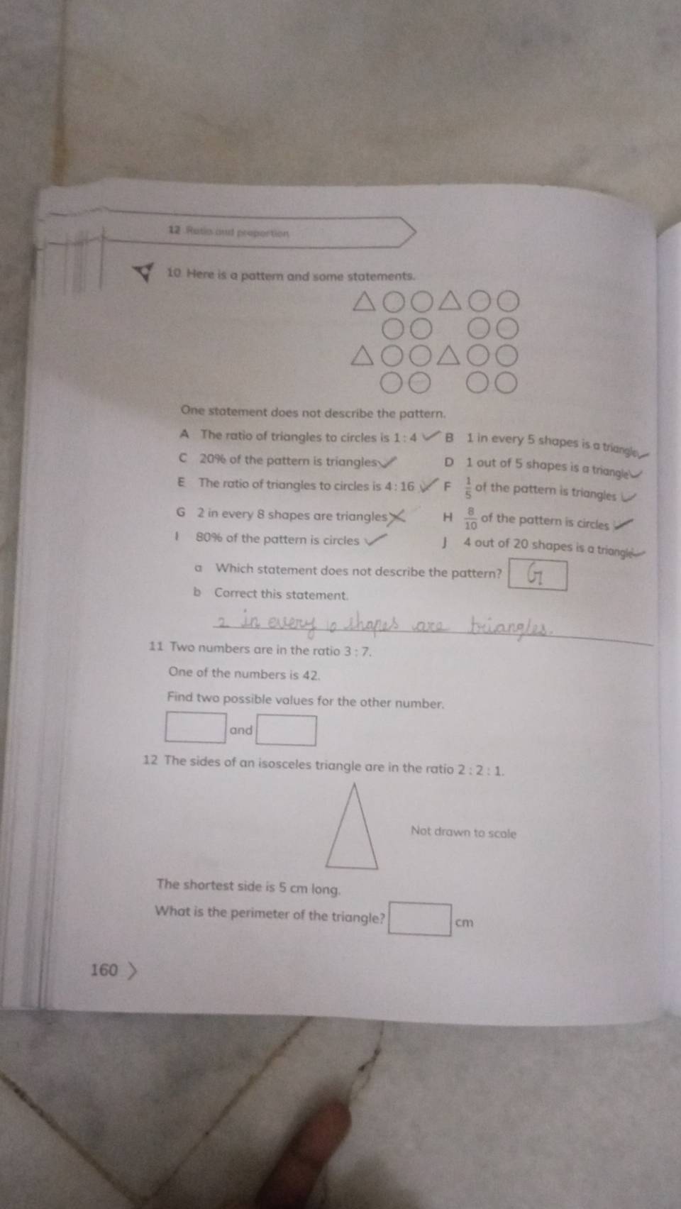 Ratio and proportion
10. Here is a pattern and some statements.
One statement does not describe the pattern.
A The ratio of triangles to circles is 1:4 B 1 in every 5 shapes is a triangle
C 20% of the pattern is triangles D 1 out of 5 shapes is a triangle
E The ratio of triangles to circles is 4:16 F  1/5  of the pattern is triangles
G 2 in every 8 shapes are triangles H  8/10  of the pattern is circles
I 80% of the pattern is circles
J 4 out of 20 shapes is a triangle
a Which statement does not describe the pattern?
b Correct this statement.
_
11 Two numbers are in the ratio 3:7. 
One of the numbers is 42.
Find two possible values for the other number.
and
12 The sides of an isosceles triangle are in the ratio 2:2:1. 
Not drawn to scale
The shortest side is 5 cm long.
What is the perimeter of the triangle?
160 >