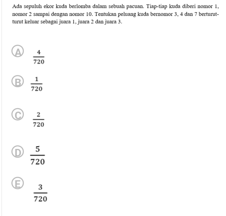 Ada sepuluh ekor kuda berlomba dalam sebuah pacuan. Tiap-tiap kuda diberi nomor 1,
nomor 2 sampai dengan nomor 10. Tentukan peluang kuda bernomor 3, 4 dan 7 berturut-
turut keluar sebagai juara 1, juara 2 dan juara 3.
 4/720 
B  1/720 
C  2/720 
D  5/720 
E  3/720 