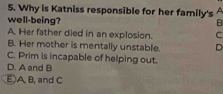 Why is Katniss responsible for her family's A
well-being?
B
A. Her father died in an explosion. C
B. Her mother is mentally unstable. D
C. Prim is incapable of helping out.
D. A and B
E A, B, and C