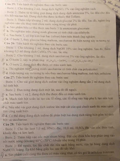 Múten de 2. Carbón RTDr (tE
Nm học  2024 
Câu 25: Tiến hành thí nghiệm theo các bước sau:
- Bước 1: Cho khoảng 2 mL dung dịch AgNO) 1% vào ống nghiệm sạch.
- Bước 2: Thêm từ từ từng giọt dung dịch dung dịch ammonia 5%, lác đều cho đến
khi kết tủa tan hết. Dung dịch thu được là thuốc thử Tollens.
- Bước 3: Thêm tiếp khoảng 2 mL dung dịch glucose 2% lắc đều. Sau đó, ngâm ống
nghiệm vào cốc thuỷ tinh chứa nước nóng trong vài phút
for
a. Sản phẩm hữu cơ thu được sau bước 3 là ammonium gluconate.
b. Thí nghiệm trên chứng minh glucose có tính chất của aldehyde.
c. Sau bước 3, có lớp kim loại bạc (silver) bám trên thành ống nghiệm.
d. Ở bước 3, thay glucose bằng maltose, saccharose thì hiện tượng xây ra tương tự.
Câu 26: Tiến hành thí nghiệm theo các bước sau:
- Bước 1: Cho khoàng 2 mL dung dịch NaOH 10% vào ống nghiệm. Sau đó, thêm
khoảng 0,5 ml dung dịch CuSO₄ 5% vào, lắc nhẹ.
- Bước 2: Cho khoảng 3 mL dung dịch saccharose 5% vào ống nghiệm, lắc đều. a
a. Ở bước 2, xảy ra phản ứng: 2C_12H_22O_11+Cu(OH)_2to (C_12H_21O_11)_2Cu+2H_2C.
b, Ở bước 2, dung dịch thu được có màu xanh lam.
c. Thí nghiệm trên chứng minh saccharose có tỉnh chất của polyalcohol.
d. Hiện tượng xây ra tương tự nều thay saccharose bằng maltose, tinh bột, cellulose.
Câu 27: Tiền hành thí nghiệm theo các bước sau:
- Bước 1: Cho vài giọt dung dịch iodine vào ổng nghiệm đựng sẵn 2 ml dung địch
hồ tinh bột
- Bước 2: Đun nóng dung dịch một lát, sau đó để nguội.
a. Sau bước 1 và 2, dung dịch thu được đều có màu xanh tím.
b. Mạch tinh bột xoắn lại tạo các lỗ rỗng, các lỗ rỗng này hấp phụ l₂ tạo nên hợp
chất màu xanh tím.
4 c. Nếu nhó vài giọt dung dịch iodine lên mặt cắt của quả chuối xanh thi màu xanh
tím cũng xuất hiện.
Đ đ. Có thể dùng dung dịch iodine để phân biệt hai dung dịch riêng biệt gồm hồ tinh
ột và saccharose.
Câu 28: Tiến hành thí nghiệm theo các bước sau:
- Bước 1: Cho lần lượt 5.0 mL HNO; đặc, 10,0 mL H_2SO_4 đặc vào cốc thủy tinh.
khuẩy đều và làm lạnh.
- Bước 2: Thêm tiếp vào cốc một nhúm bông. Đặt cốc chứa hỗn hợp phản ứng vào
nổi nước nóng (khoảng 60°C-70°C) khuẩy nhẹ trong 10 phút.
- Bước 3: Để nguội, lọc lấy chất rắn rửa sạch bằng nước, rửa lại băng dung dịch
NaHCO3 loãng, Ép khỏ bằng giấy lọc sau đó sây khô,
a. Sản phẩm cuối cùng thu được có màu vàng nhạt, có tên gọi là cellulose trinitrate.
8