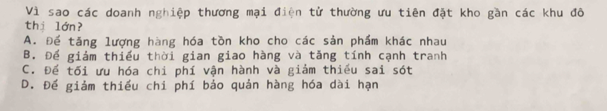 Vì sao các doanh nghiệp thương mại điện tử thường ưu tiên đặt kho gần các khu đô
thị lớn?
A. Để tăng lượng hàng hóa tồn kho cho các sản phẩm khác nhau
B. Để giám thiếu thời gian giao hàng và tăng tính cạnh tranh
C. Để tối ưu hóa chi phí vận hành và giám thiếu sai sót
D. Để giảm thiều chi phí bảo quản hàng hóa dài hạn