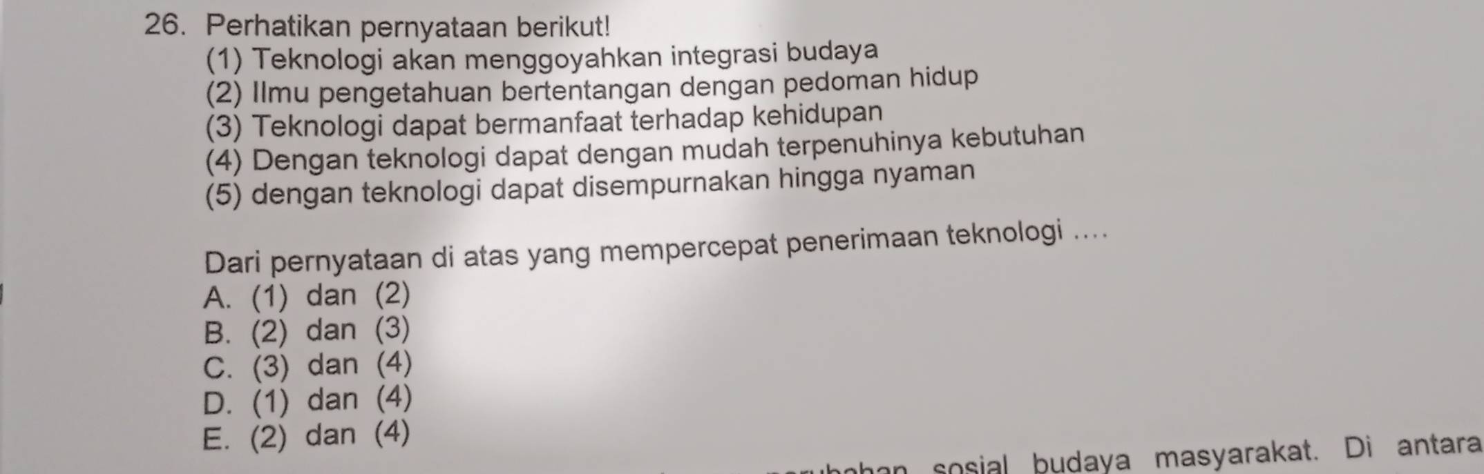 Perhatikan pernyataan berikut!
(1) Teknologi akan menggoyahkan integrasi budaya
(2) Ilmu pengetahuan bertentangan dengan pedoman hidup
(3) Teknologi dapat bermanfaat terhadap kehidupan
(4) Dengan teknologi dapat dengan mudah terpenuhinya kebutuhan
(5) dengan teknologi dapat disempurnakan hingga nyaman
Dari pernyataan di atas yang mempercepat penerimaan teknologi ....
A. (1) dan (2)
B. (2) dan (3)
C. (3) dan (4)
D. (1) dan (4)
E. (2) dan (4)
nhan sosial budaya masyarakat. Di antara