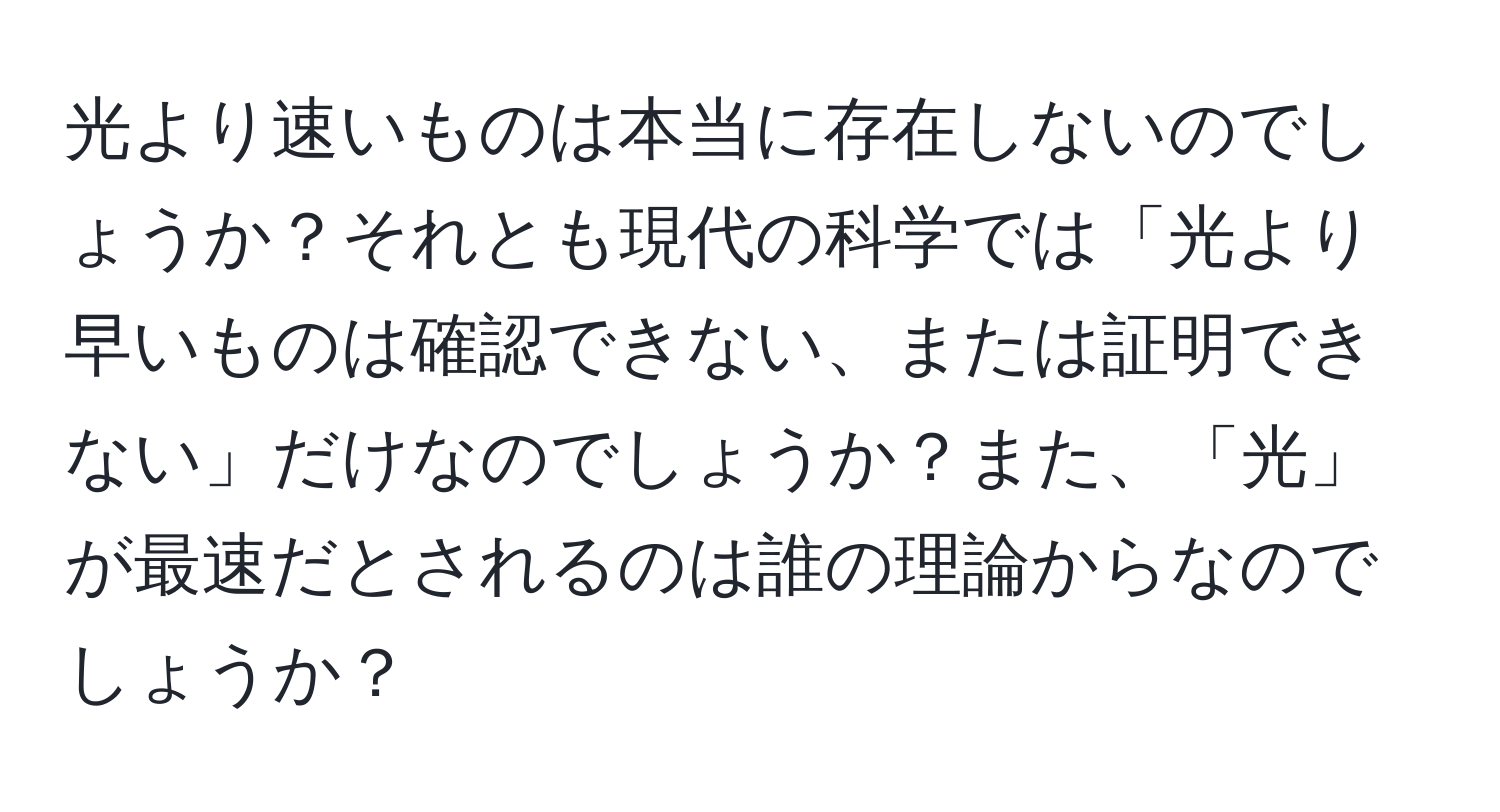 光より速いものは本当に存在しないのでしょうか？それとも現代の科学では「光より早いものは確認できない、または証明できない」だけなのでしょうか？また、「光」が最速だとされるのは誰の理論からなのでしょうか？