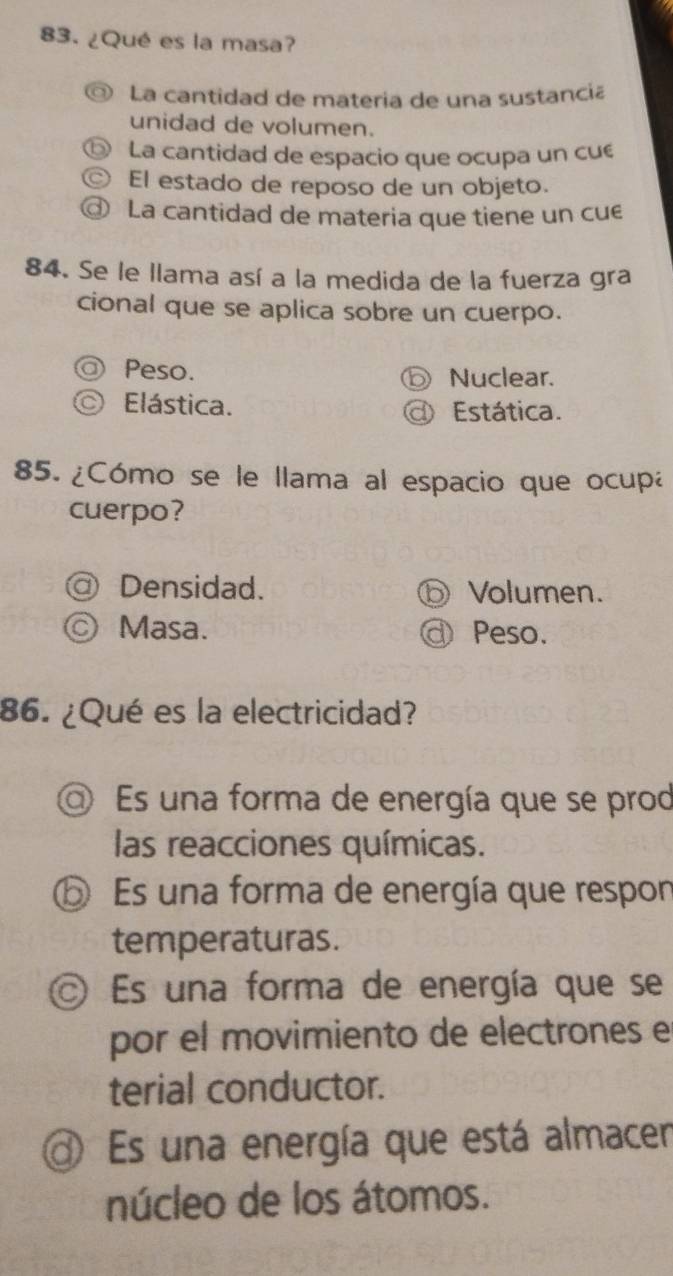 ¿Qué es la masa?
La cantidad de materia de una sustancia
unidad de volumen.
La cantidad de espacio que ocupa un cué
El estado de reposo de un objeto.
La cantidad de materia que tiene un cue
84. Se le llama así a la medida de la fuerza gra
cional que se aplica sobre un cuerpo.
Peso. Nuclear.
Elástica. ) Estática.
85. ¿Cómo se le llama al espacio que ocupa
cuerpo?
Densidad. Volumen.
© Masa. Peso.
86. ¿Qué es la electricidad?
Es una forma de energía que se prod
las reacciones químicas.
O Es una forma de energía que respon
temperaturas.
O Es una forma de energía que se
por el movimiento de electrones e
terial conductor.
Es una energía que está almacer
núcleo de los átomos.